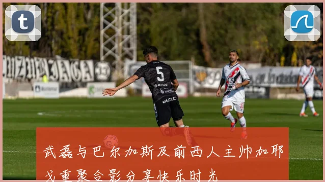 武磊与巴尔加斯及前西人主帅加耶戈重聚合影分享快乐时光