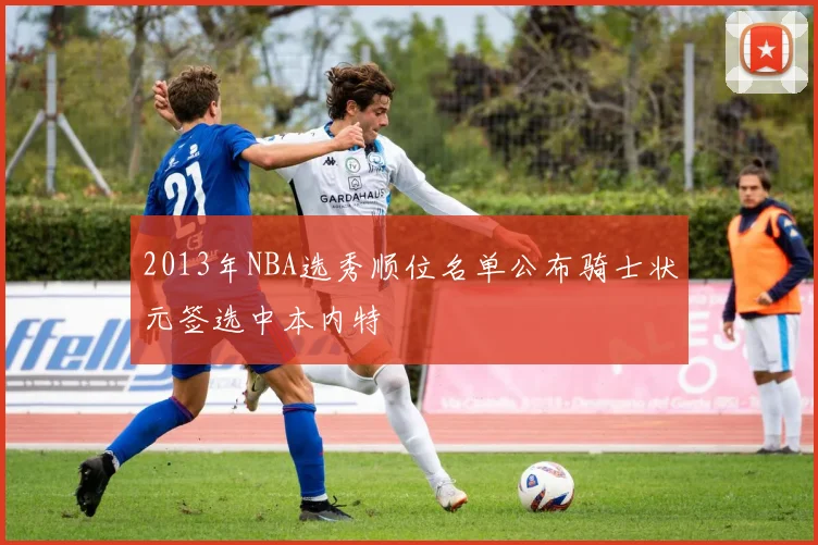2013年NBA选秀顺位名单公布骑士状元签选中本内特