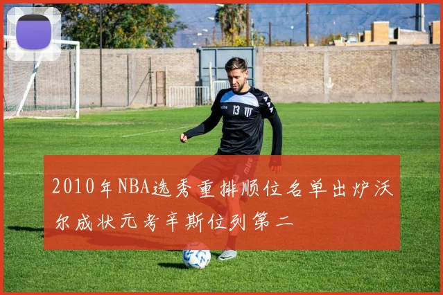 2010年NBA选秀重排顺位名单出炉沃尔成状元考辛斯位列第二