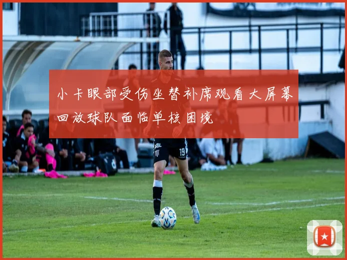 小卡眼部受伤坐替补席观看大屏幕回放球队面临单核困境