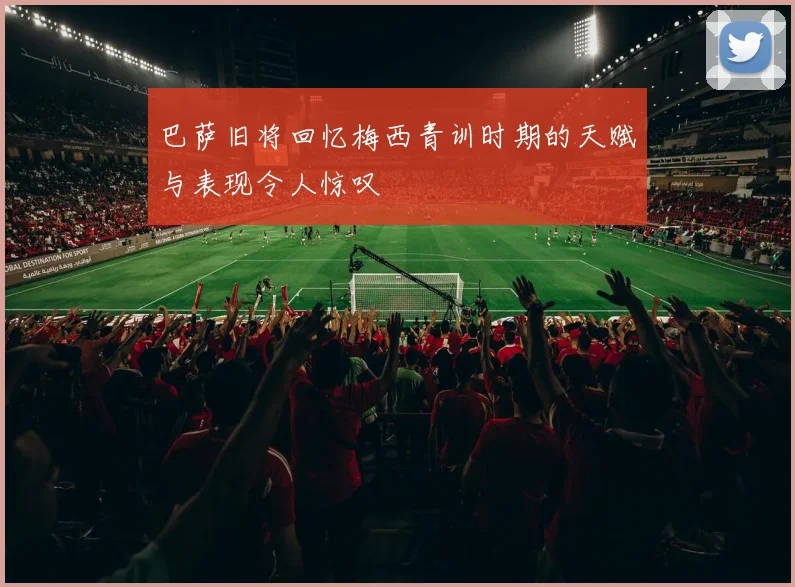 巴萨旧将回忆梅西青训时期的天赋与表现令人惊叹