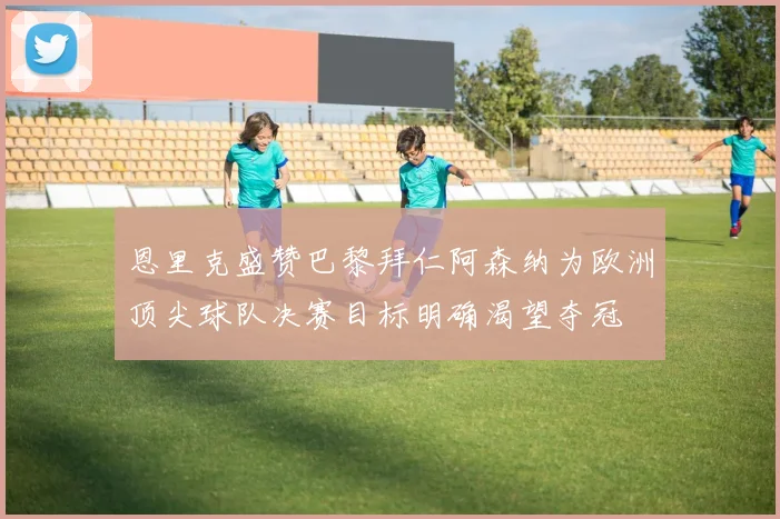 恩里克盛赞巴黎拜仁阿森纳为欧洲顶尖球队决赛目标明确渴望夺冠