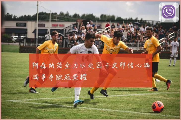 阿森纳若全力以赴因卡皮耶信心满满争夺欧冠荣耀