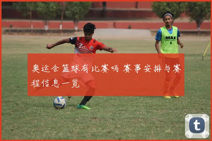 奥运会篮球有比赛吗 赛事安排与赛程信息一览