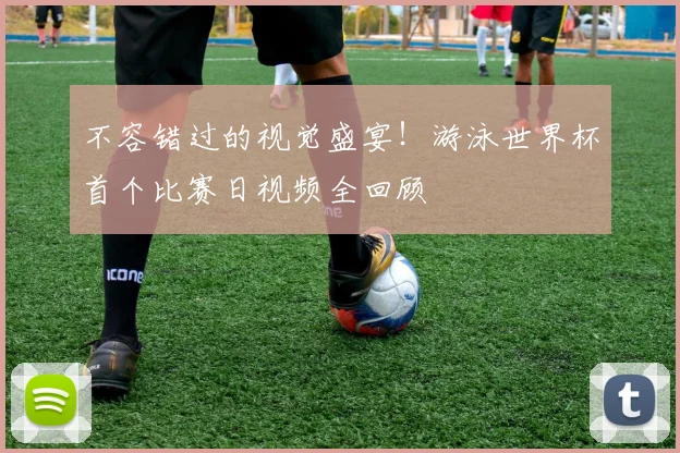 不容错过的视觉盛宴！游泳世界杯首个比赛日视频全回顾