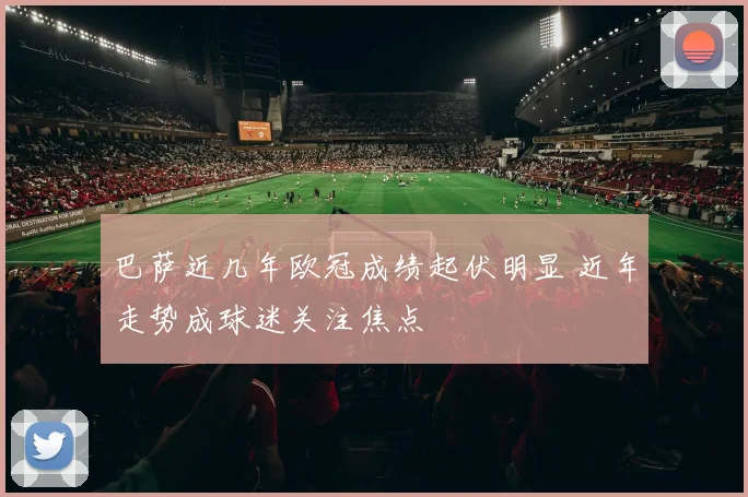 巴萨近几年欧冠成绩起伏明显 近年走势成球迷关注焦点